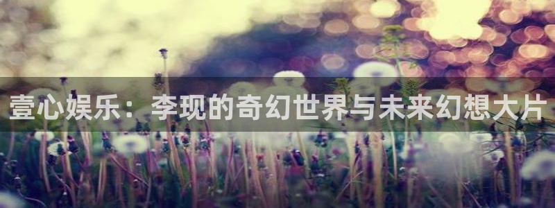 天辰娱乐app官网下载：壹心娱乐：李现的奇幻世界与未来幻想大片