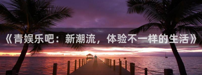 天辰娱乐平台app下载安装：《青娱乐吧：新潮流，体验不一样的生活》
